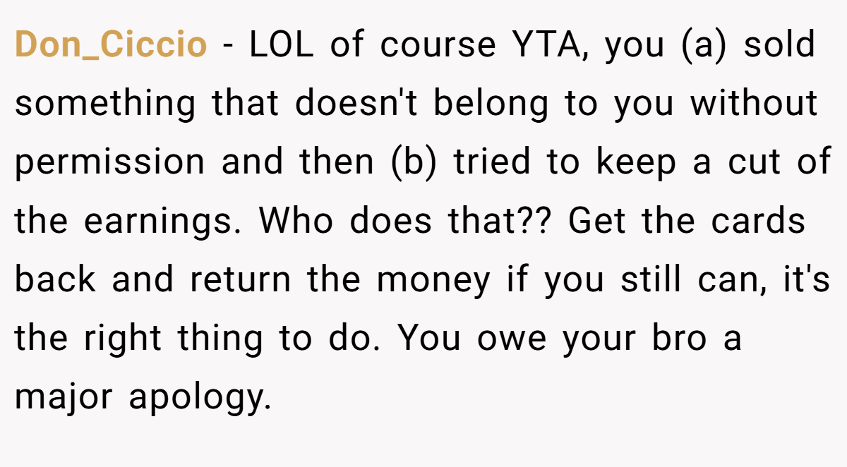 Don_Ciccio − LOL of course YTA, you (a) sold something that doesn't belong to you without permission and then (b) tried to keep a cut of the earnings. Who does that?? Get the cards back and return the money if you still can, it's the right thing to do. You owe your bro a major apology.