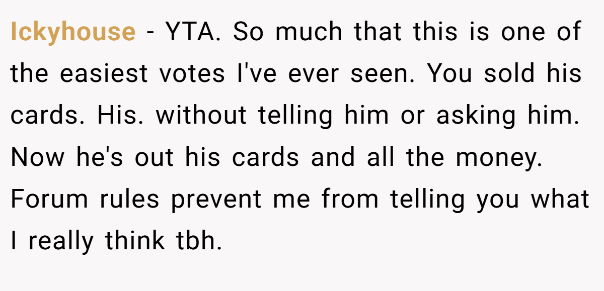 Ickyhouse − YTA. So much that this is one of the easiest votes I've ever seen. You sold his cards. His. without telling him or asking him. Now he's out his cards and all the money. Forum rules prevent me from telling you what I really think tbh.