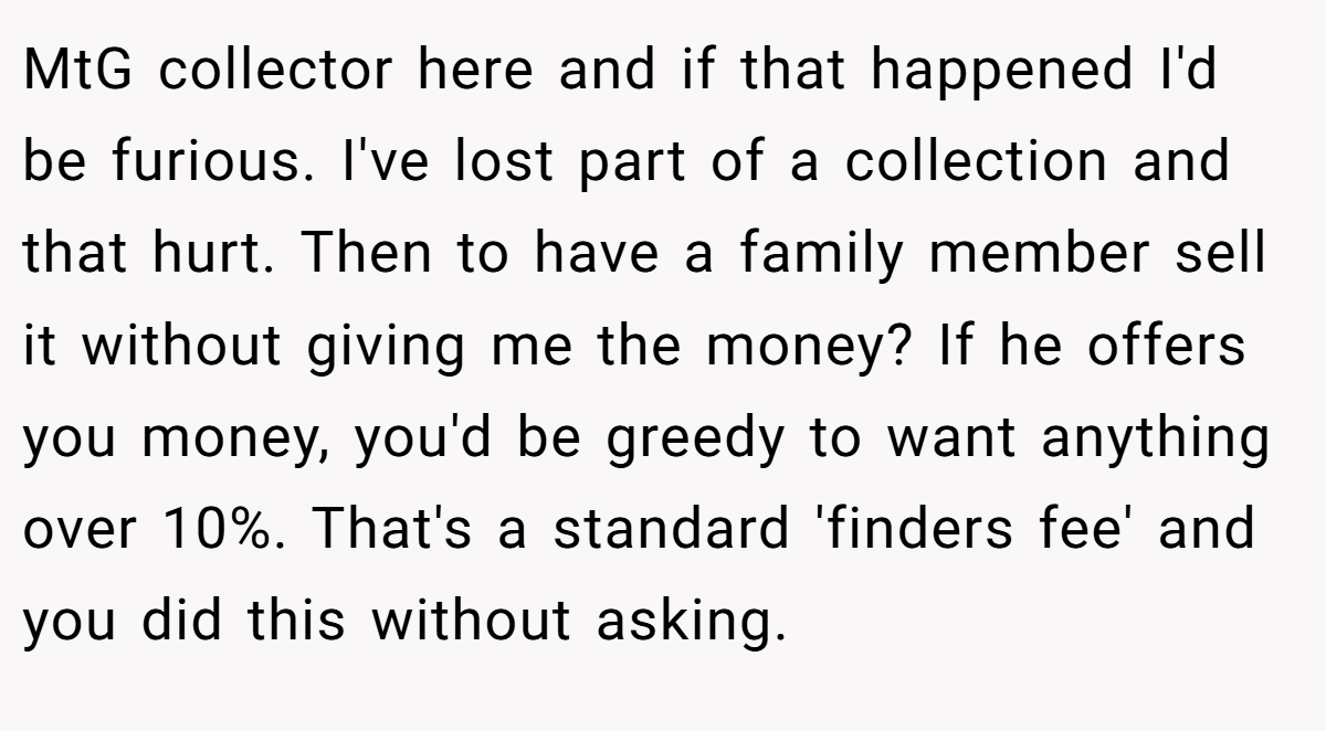 MtG collector here and if that happened I'd be furious. I've lost part of a collection and that hurt. Then to have a family member sell it without giving me the money? If he offers you money, you'd be greedy to want anything over 10%. That's a standard 'finders fee' and you did this without asking.