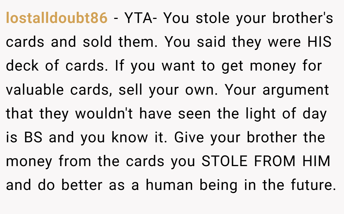 lostalldoubt86 − YTA- You stole your brother's cards and sold them. You said they were HIS deck of cards. If you want to get money for valuable cards, sell your own. Your argument that they wouldn't have seen the light of day is BS and you know it. Give your brother the money from the cards you STOLE FROM HIM and do better as a human being in the future.