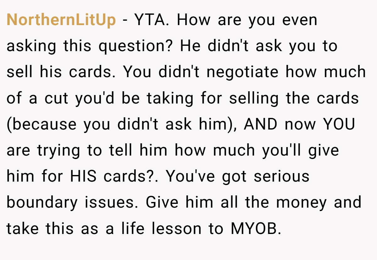 NorthernLitUp − YTA. How are you even asking this question? He didn't ask you to sell his cards. You didn't negotiate how much of a cut you'd be taking for selling the cards (because you didn't ask him), AND now YOU are trying to tell him how much you'll give him for HIS cards?. You've got serious boundary issues. Give him all the money and take this as a life lesson to MYOB.