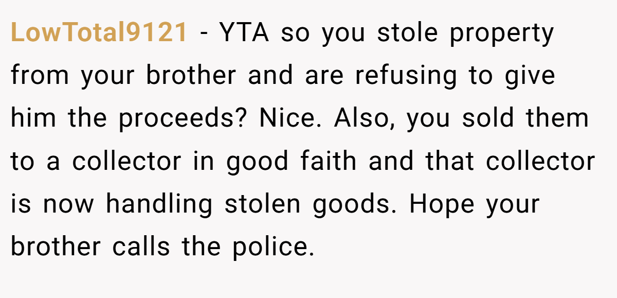 LowTotal9121 − YTA so you stole property from your brother and are refusing to give him the proceeds? Nice. Also, you sold them to a collector in good faith and that collector is now handling stolen goods. Hope your brother calls the police.