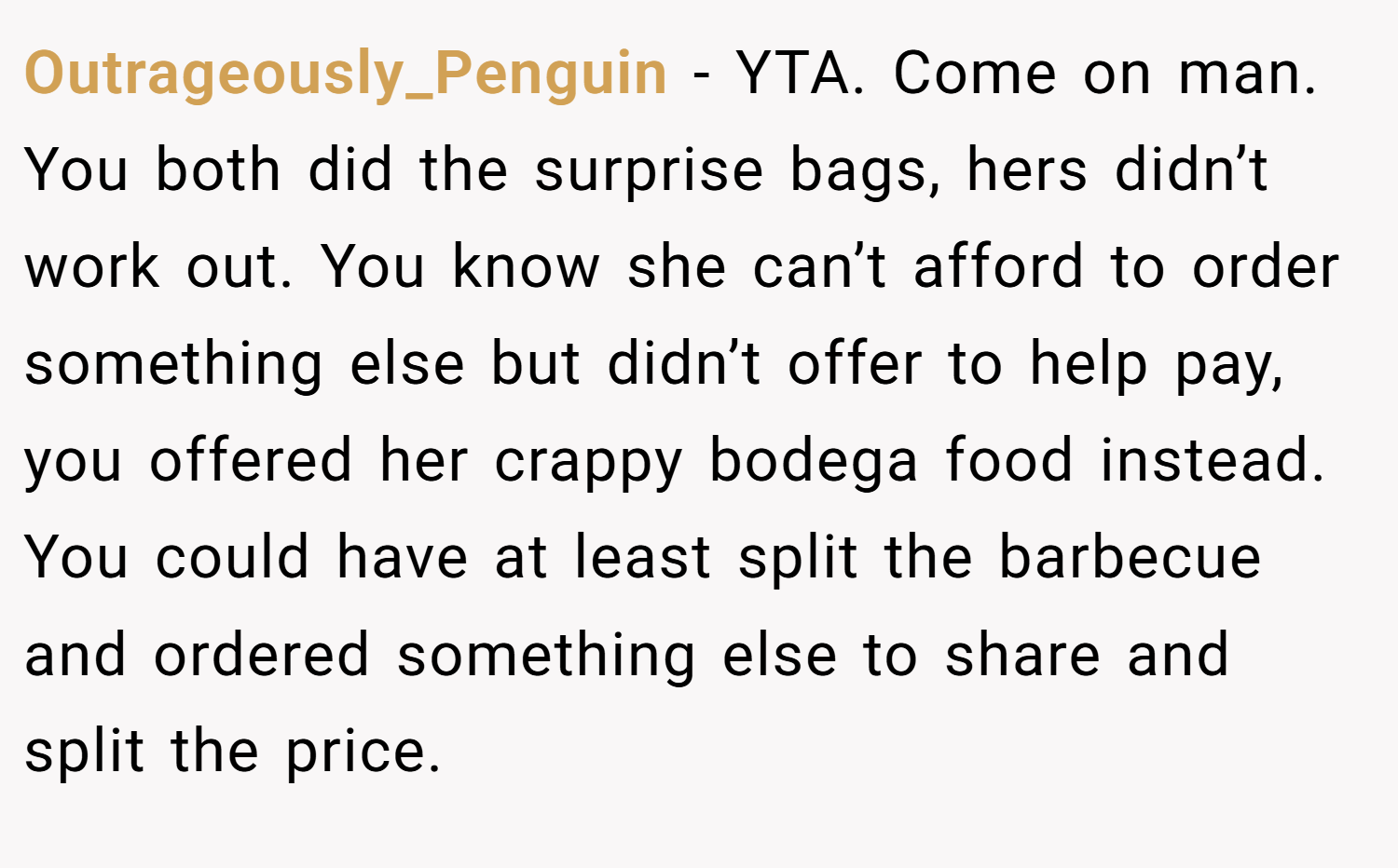Outrageously_Penguin − YTA. Come on man. You both did the surprise bags, hers didn’t work out. You know she can’t afford to order something else but didn’t offer to help pay, you offered her crappy bodega food instead. You could have at least split the barbecue and ordered something else to share and split the price.