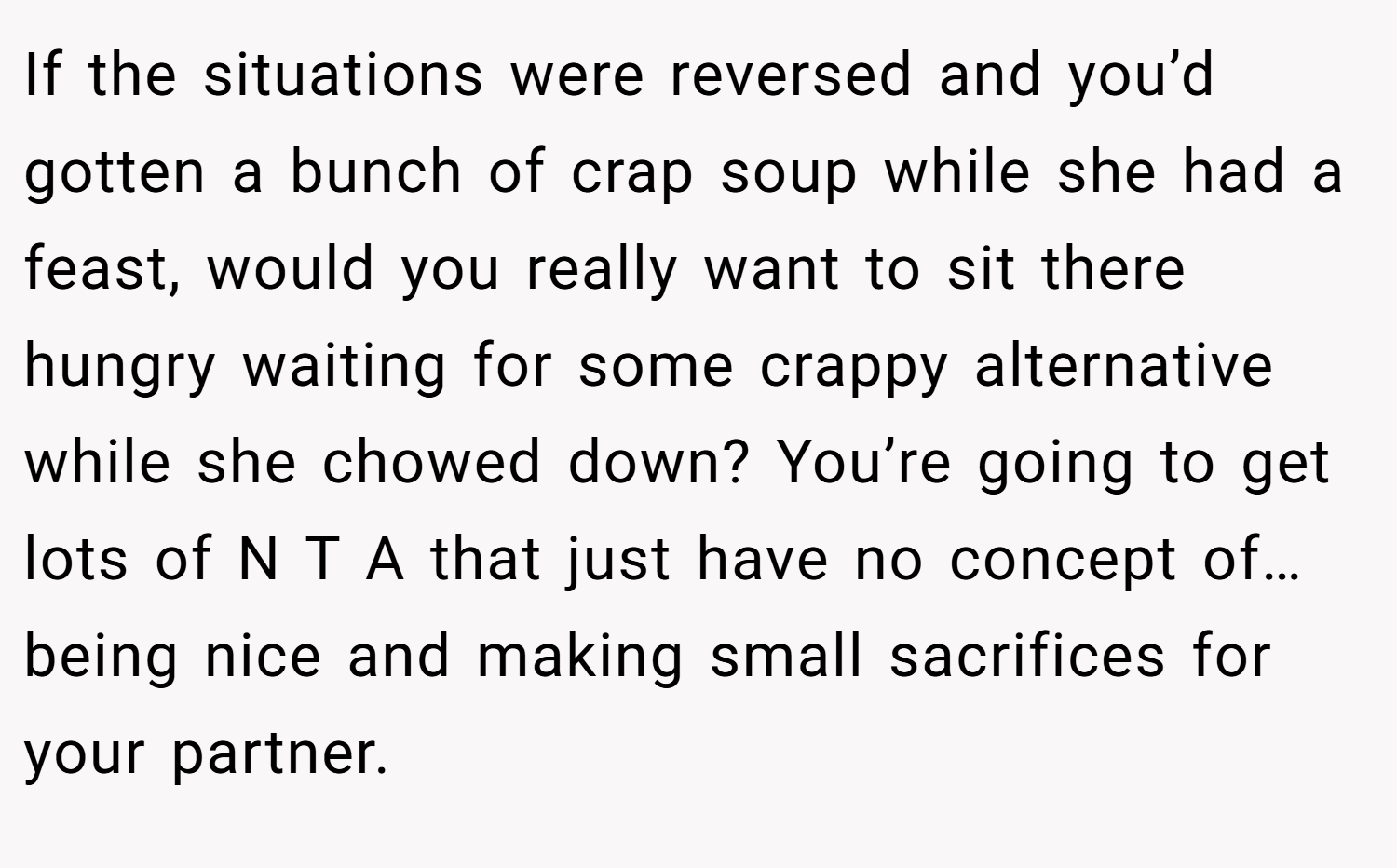 If the situations were reversed and you’d gotten a bunch of crap soup while she had a feast, would you really want to sit there hungry waiting for some crappy alternative while she chowed down? You’re going to get lots of N T A that just have no concept of…being nice and making small sacrifices for your partner.