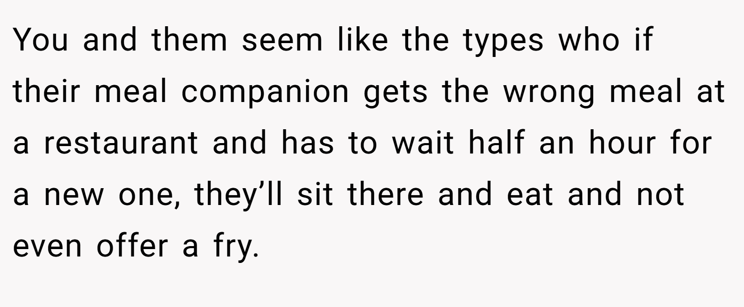 You and them seem like the types who if their meal companion gets the wrong meal at a restaurant and has to wait half an hour for a new one, they’ll sit there and eat and not even offer a fry.