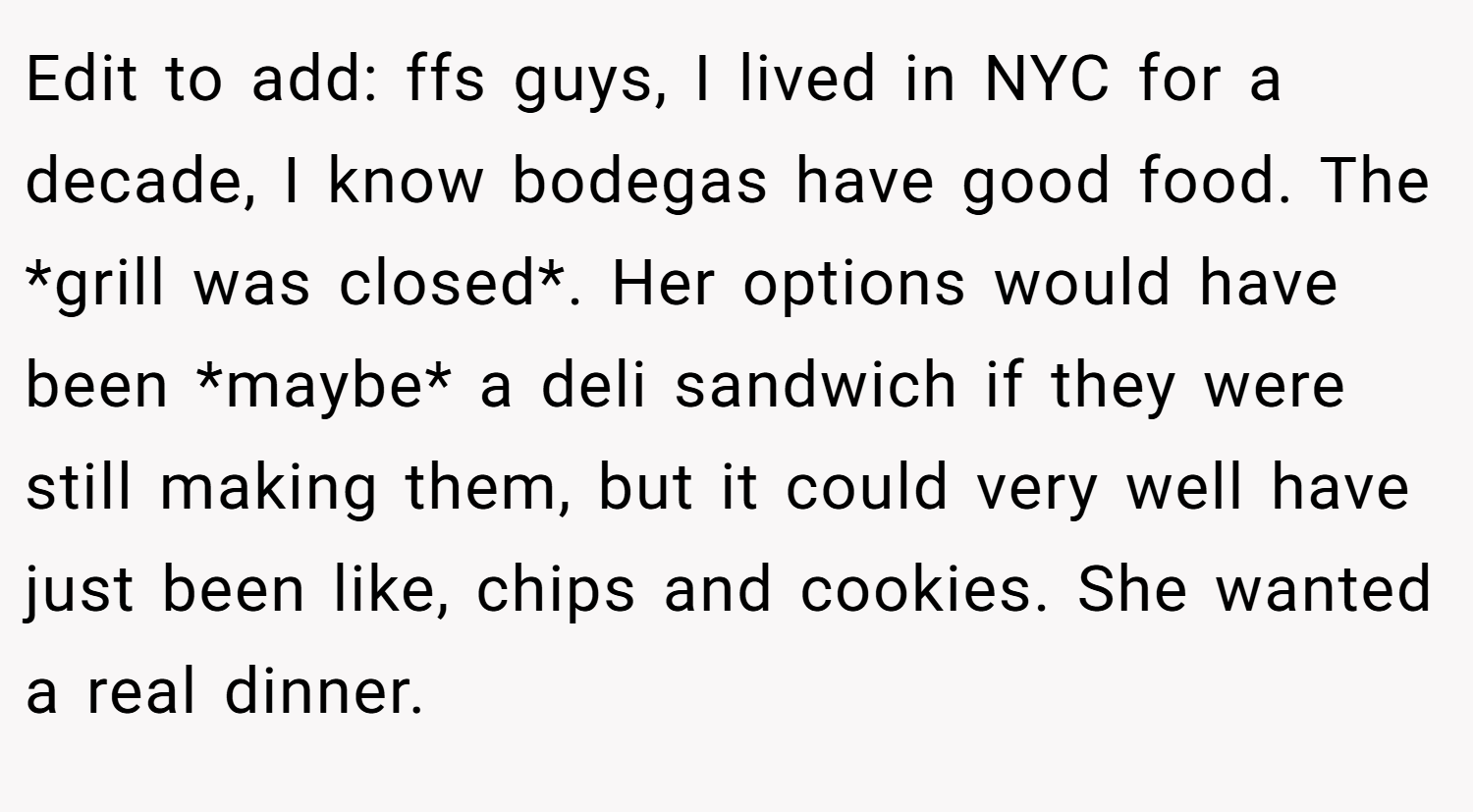Edit to add: ffs guys, I lived in NYC for a decade, I know bodegas have good food. The *grill was closed*. Her options would have been *maybe* a deli sandwich if they were still making them, but it could very well have just been like, chips and cookies. She wanted a real dinner.