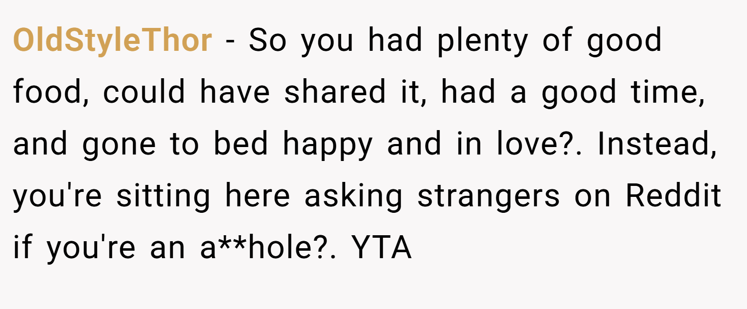 OldStyleThor − So you had plenty of good food, could have shared it, had a good time, and gone to bed happy and in love?. Instead, you're sitting here asking strangers on Reddit if you're an a**hole?. YTA