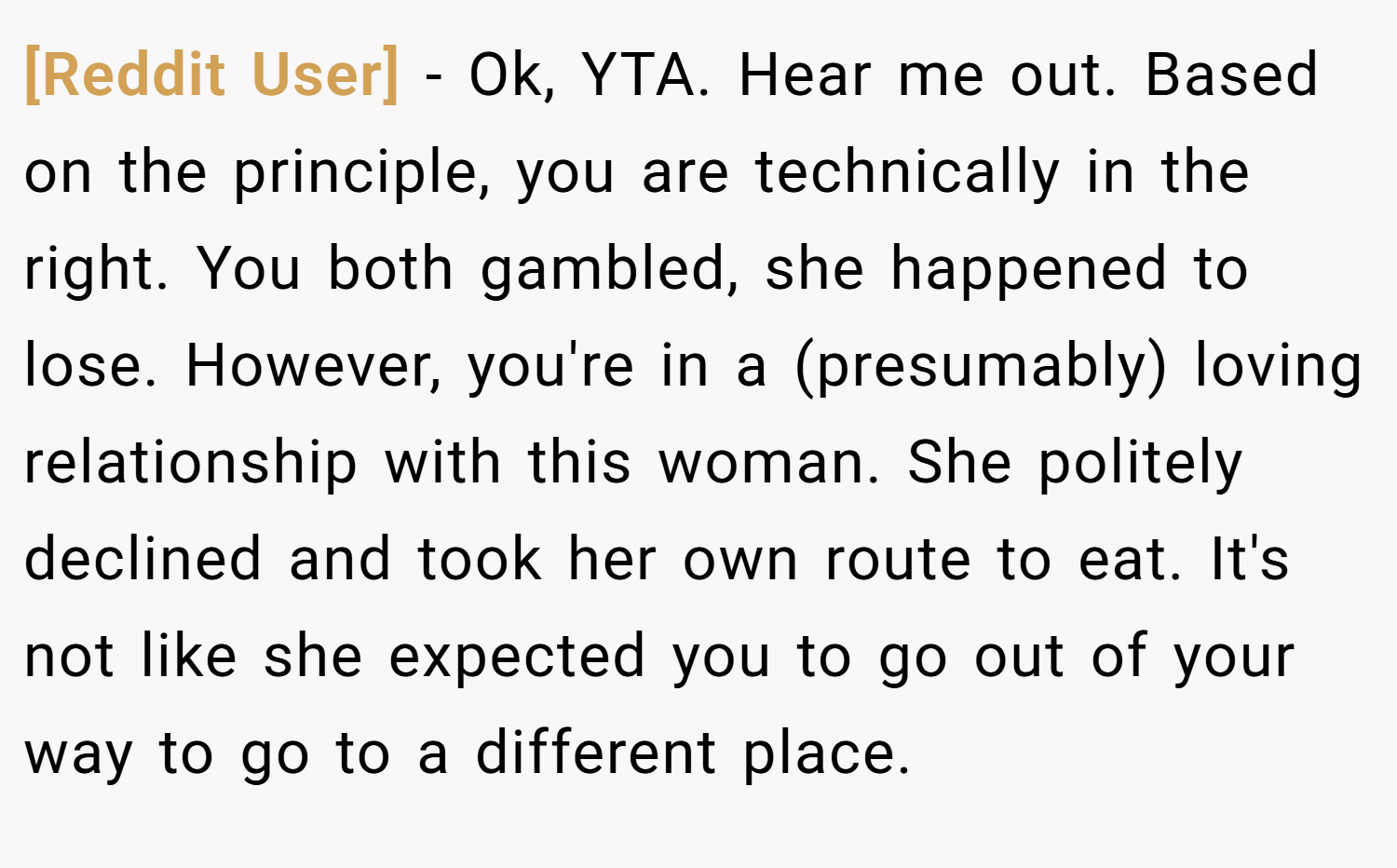 [Reddit User] − Ok, YTA. Hear me out. Based on the principle, you are technically in the right. You both gambled, she happened to lose. However, you're in a (presumably) loving relationship with this woman. She politely declined and took her own route to eat. It's not like she expected you to go out of your way to go to a different place.