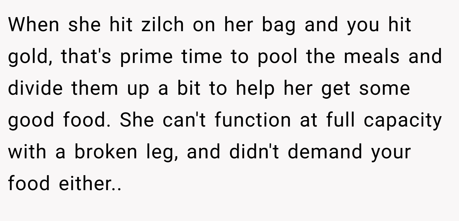When she hit zilch on her bag and you hit gold, that's prime time to pool the meals and divide them up a bit to help her get some good food. She can't function at full capacity with a broken leg, and didn't demand your food either.. ​