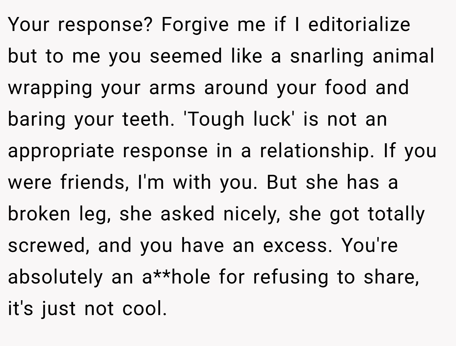 Your response? Forgive me if I editorialize but to me you seemed like a snarling animal wrapping your arms around your food and baring your teeth. 'Tough luck' is not an appropriate response in a relationship. If you were friends, I'm with you. But she has a broken leg, she asked nicely, she got totally screwed, and you have an excess. You're absolutely an a**hole for refusing to share, it's just not cool.