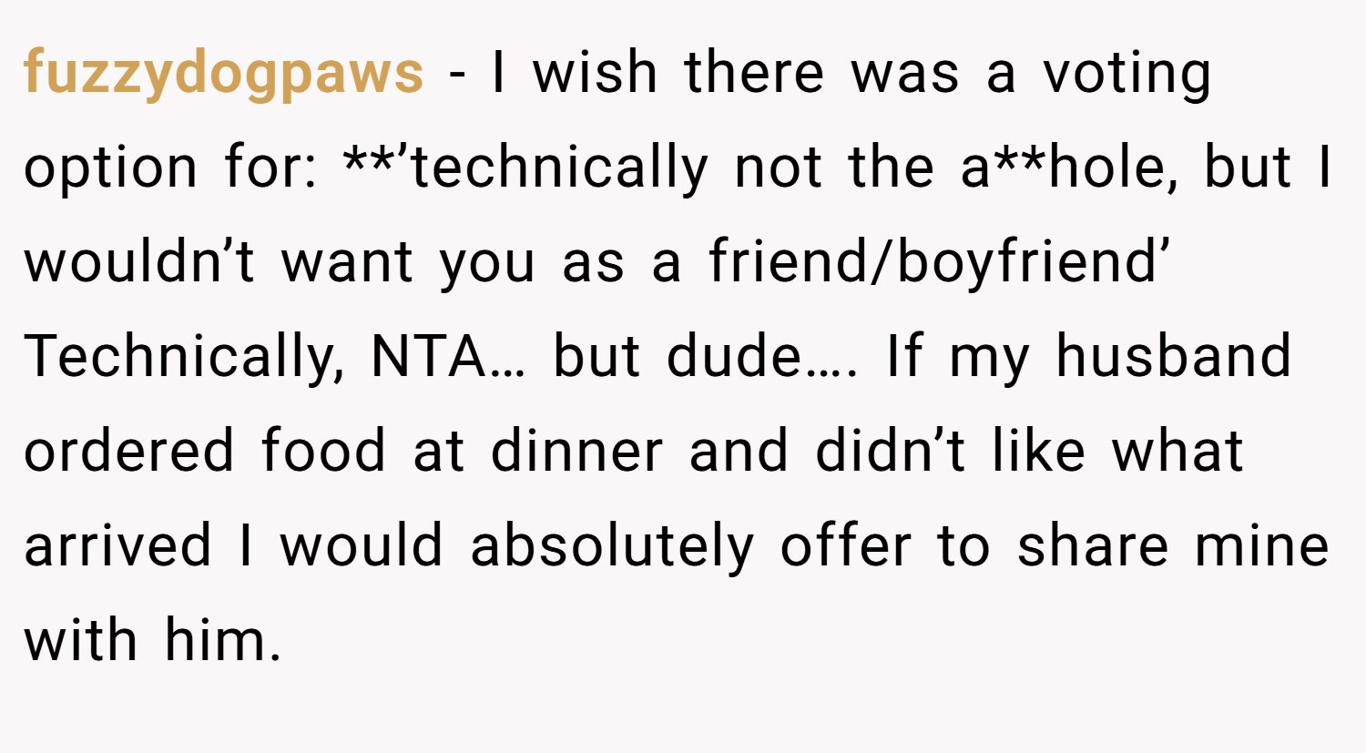 fuzzydogpaws − I wish there was a voting option for: **’technically not the a**hole, but I wouldn’t want you as a friend/boyfriend’ Technically, NTA… but dude…. If my husband ordered food at dinner and didn’t like what arrived I would absolutely offer to share mine with him.