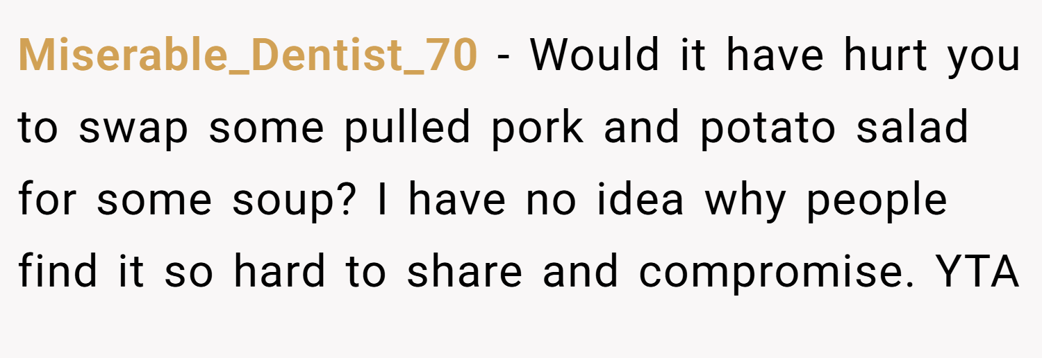 Miserable_Dentist_70 − Would it have hurt you to swap some pulled pork and potato salad for some soup? I have no idea why people find it so hard to share and compromise. YTA