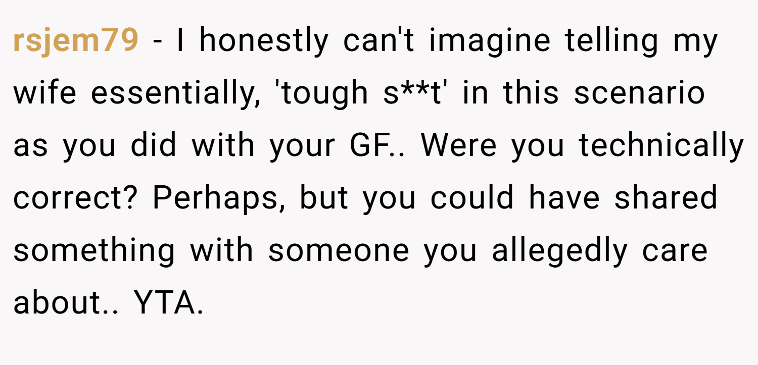 rsjem79 − I honestly can't imagine telling my wife essentially, 'tough s**t' in this scenario as you did with your GF.. Were you technically correct? Perhaps, but you could have shared something with someone you allegedly care about.. YTA.