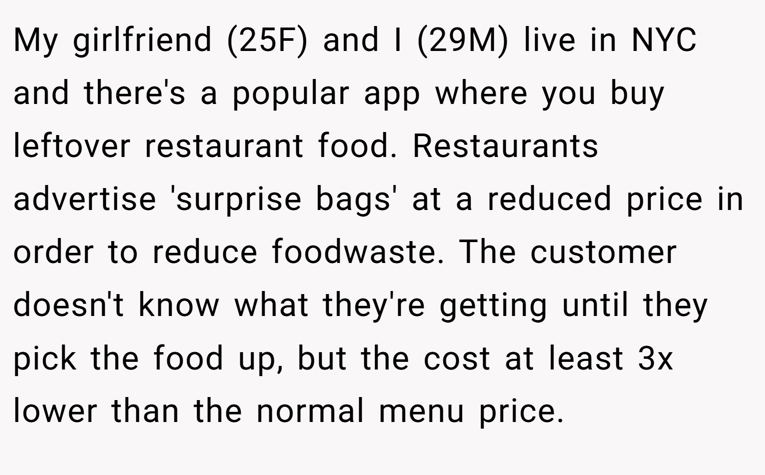My girlfriend (25F) and I (29M) live in NYC and there's a popular app where you buy leftover restaurant food. Restaurants advertise 'surprise bags' at a reduced price in order to reduce foodwaste. The customer doesn't know what they're getting until they pick the food up, but the cost at least 3x lower than the normal menu price.