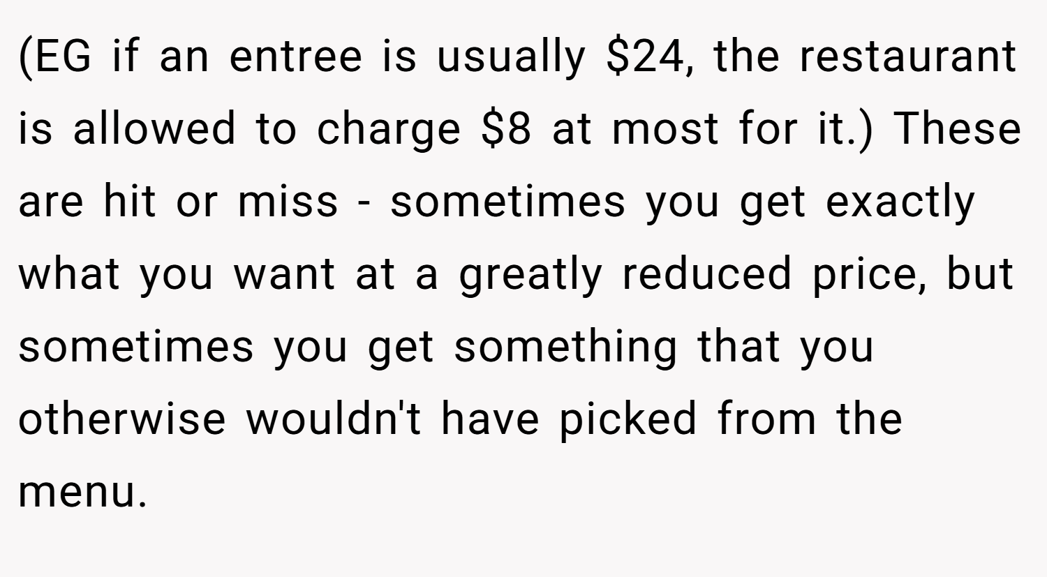 (EG if an entree is usually $24, the restaurant is allowed to charge $8 at most for it.) These are hit or miss - sometimes you get exactly what you want at a greatly reduced price, but sometimes you get something that you otherwise wouldn't have picked from the menu.
