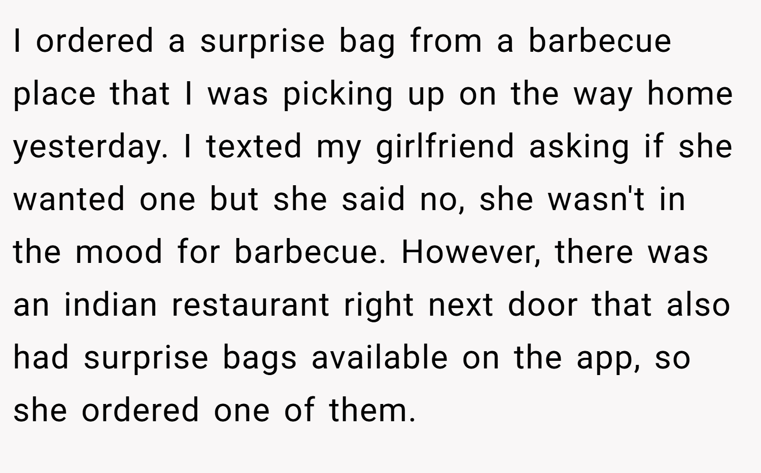 I ordered a surprise bag from a barbecue place that I was picking up on the way home yesterday. I texted my girlfriend asking if she wanted one but she said no, she wasn't in the mood for barbecue. However, there was an indian restaurant right next door that also had surprise bags available on the app, so she ordered one of them.