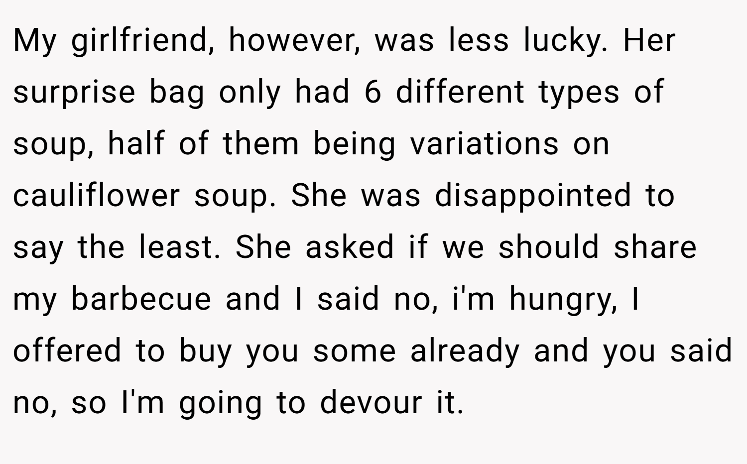 My girlfriend, however, was less lucky. Her surprise bag only had 6 different types of soup, half of them being variations on cauliflower soup. She was disappointed to say the least. She asked if we should share my barbecue and I said no, i'm hungry, I offered to buy you some already and you said no, so I'm going to devour it.