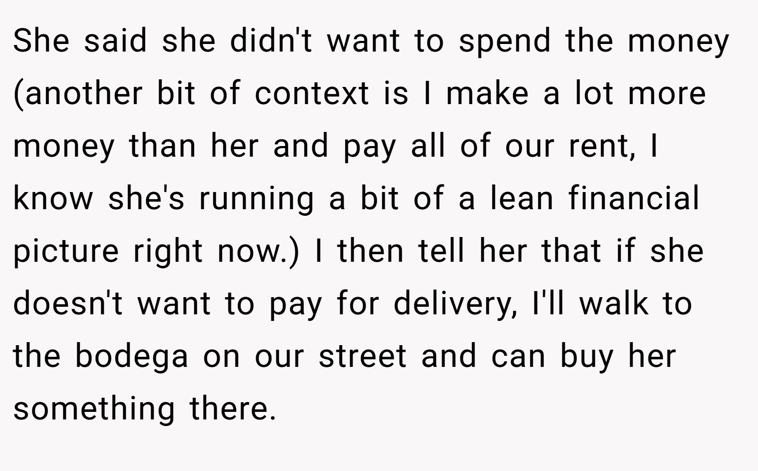 She said she didn't want to spend the money (another bit of context is I make a lot more money than her and pay all of our rent, I know she's running a bit of a lean financial picture right now.) I then tell her that if she doesn't want to pay for delivery, I'll walk to the bodega on our street and can buy her something there.