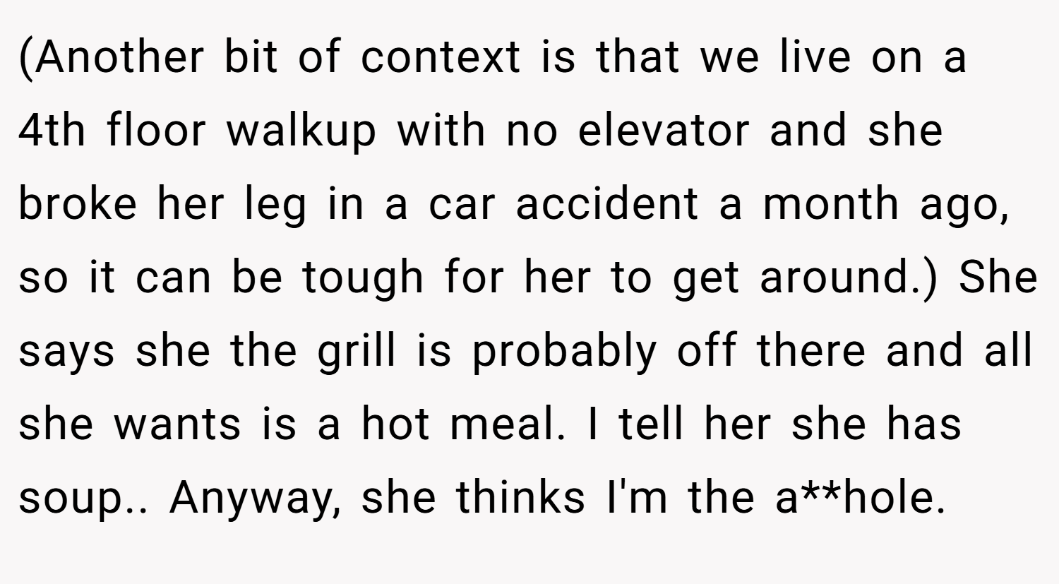 (Another bit of context is that we live on a 4th floor walkup with no elevator and she broke her leg in a car accident a month ago, so it can be tough for her to get around.) She says she the grill is probably off there and all she wants is a hot meal. I tell her she has soup.. Anyway, she thinks I'm the a**hole.