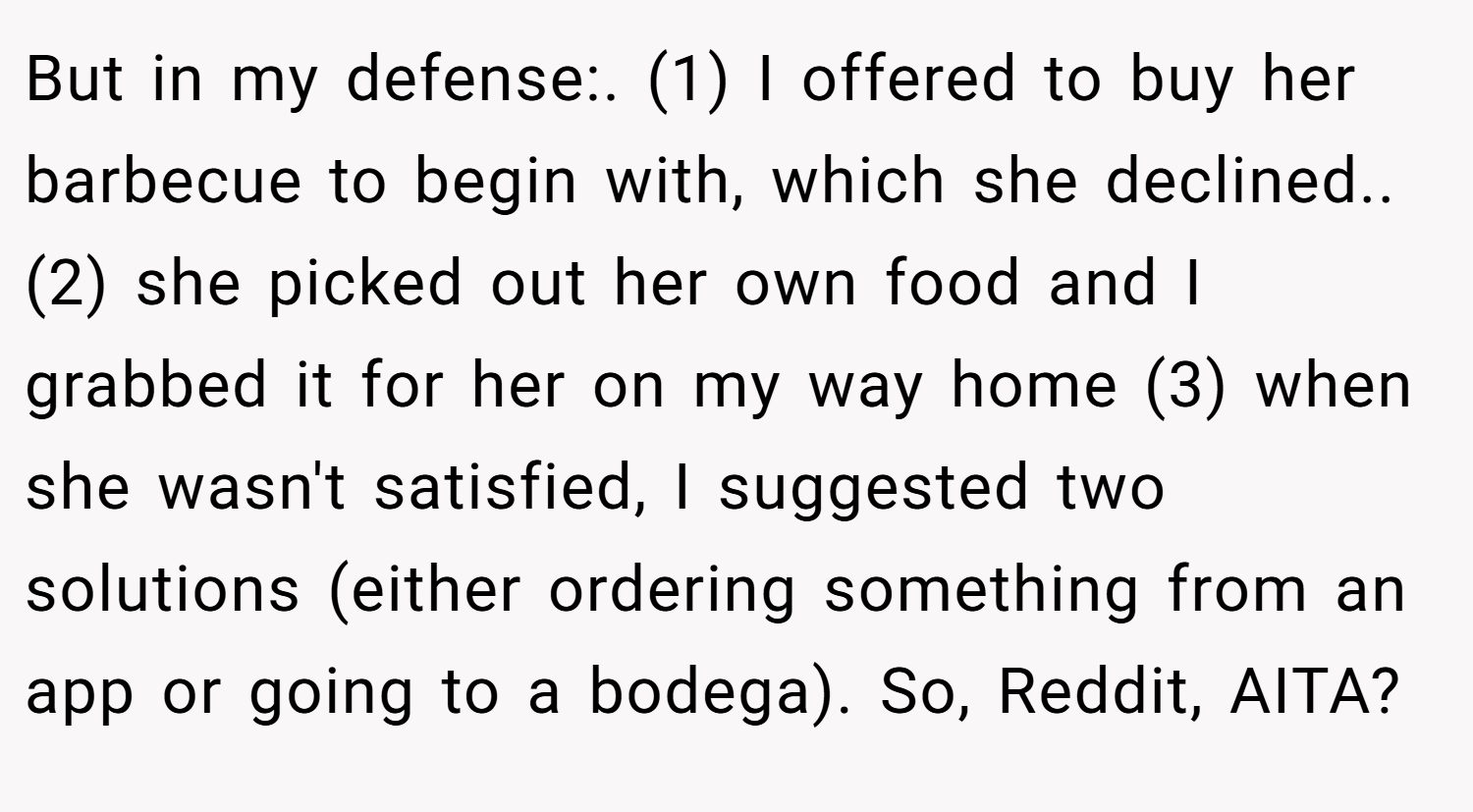 But in my defense:. (1) I offered to buy her barbecue to begin with, which she declined.. (2) she picked out her own food and I grabbed it for her on my way home (3) when she wasn't satisfied, I suggested two solutions (either ordering something from an app or going to a bodega). So, Reddit, AITA?