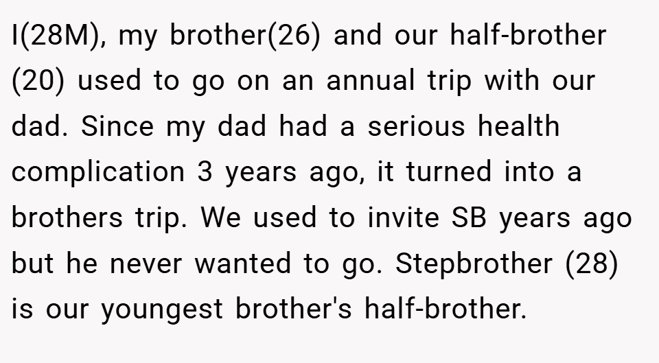 I(28M), my brother(26) and our half-brother (20) used to go on an annual trip with our dad. Since my dad had a serious health complication 3 years ago, it turned into a brothers trip. We used to invite SB years ago but he never wanted to go. Stepbrother (28) is our youngest brother's half-brother.