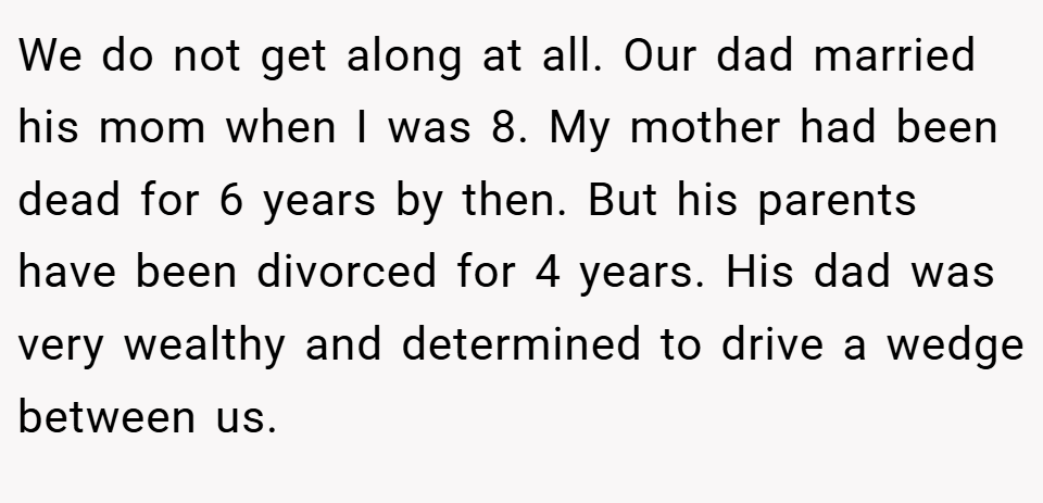 We do not get along at all. Our dad married his mom when I was 8. My mother had been dead for 6 years by then. But his parents have been divorced for 4 years. His dad was very wealthy and determined to drive a wedge between us.