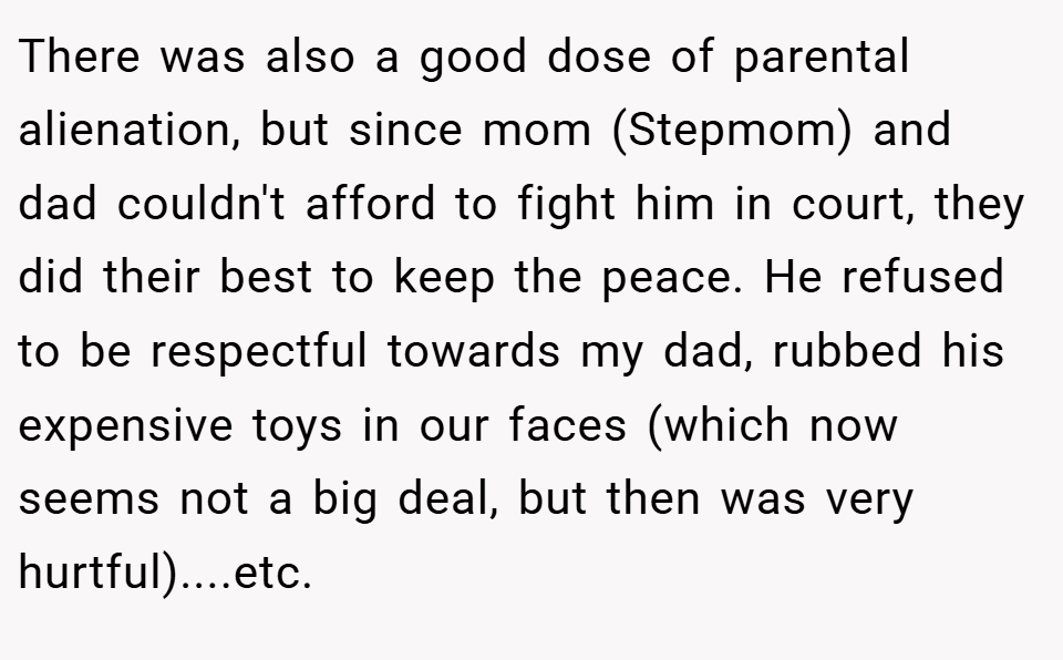 There was also a good dose of parental alienation, but since mom (Stepmom) and dad couldn't afford to fight him in court, they did their best to keep the peace. He refused to be respectful towards my dad, rubbed his expensive toys in our faces (which now seems not a big deal, but then was very hurtful)....etc.