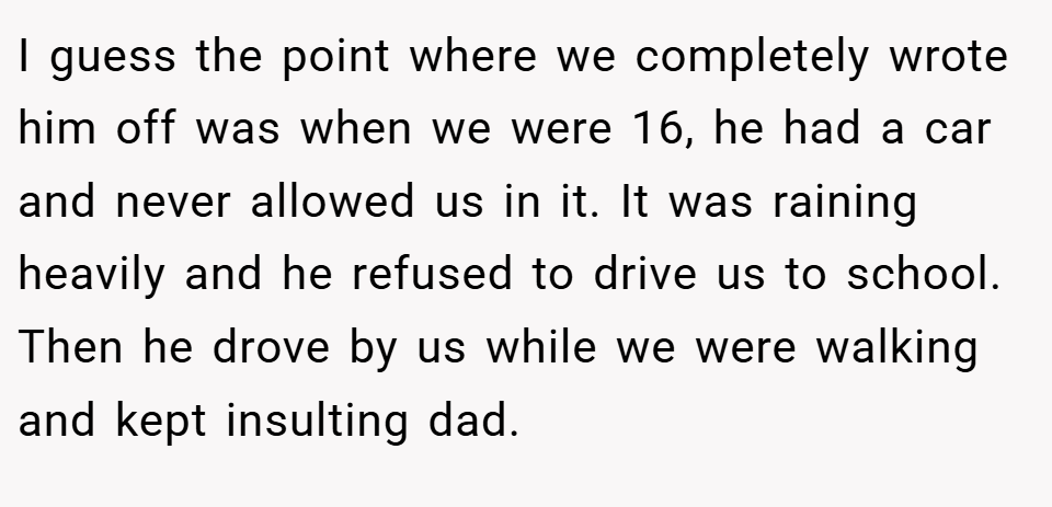 I guess the point where we completely wrote him off was when we were 16, he had a car and never allowed us in it. It was raining heavily and he refused to drive us to school. Then he drove by us while we were walking and kept insulting dad.