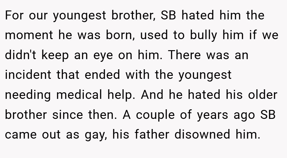For our youngest brother, SB hated him the moment he was born, used to bully him if we didn't keep an eye on him. There was an incident that ended with the youngest needing medical help. And he hated his older brother since then. A couple of years ago SB came out as gay, his father disowned him.
