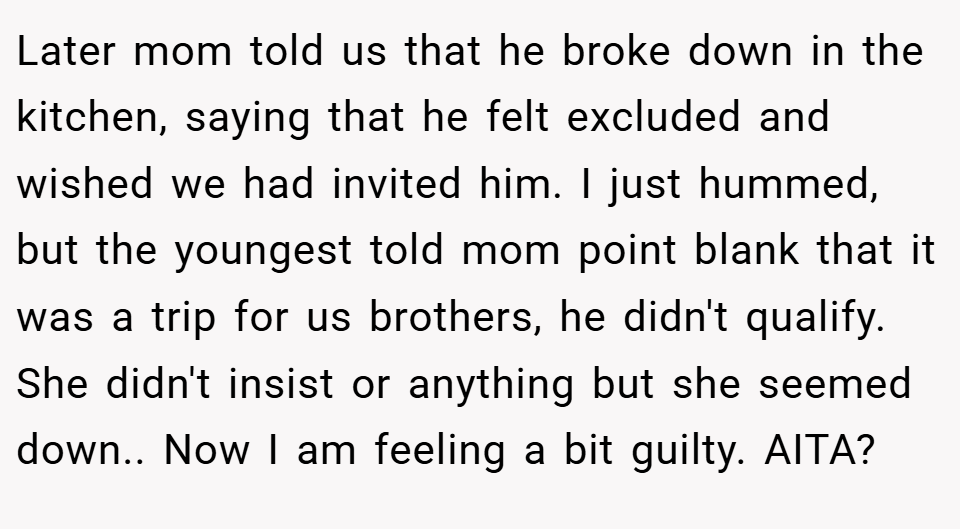 Later mom told us that he broke down in the kitchen, saying that he felt excluded and wished we had invited him. I just hummed, but the youngest told mom point blank that it was a trip for us brothers, he didn't qualify. She didn't insist or anything but she seemed down.. Now I am feeling a bit guilty. AITA?