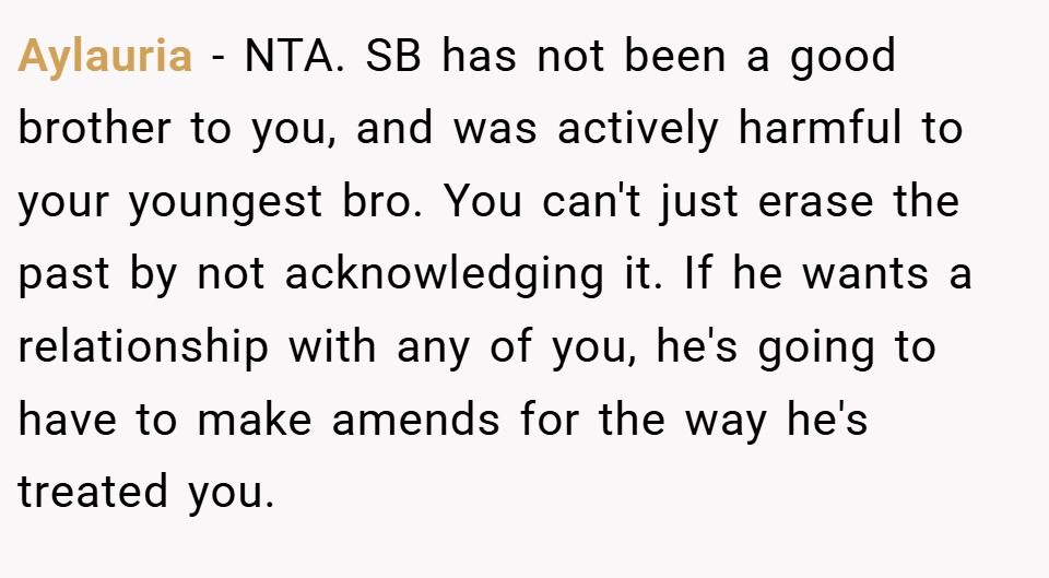 Aylauria − NTA. SB has not been a good brother to you, and was actively harmful to your youngest bro. You can't just erase the past by not acknowledging it. If he wants a relationship with any of you, he's going to have to make amends for the way he's treated you.