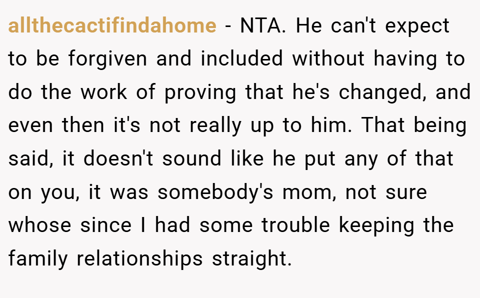 allthecactifindahome − NTA. He can't expect to be forgiven and included without having to do the work of proving that he's changed, and even then it's not really up to him. That being said, it doesn't sound like he put any of that on you, it was somebody's mom, not sure whose since I had some trouble keeping the family relationships straight.
