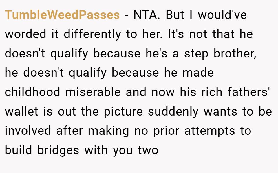 TumbleWeedPasses − NTA. But I would've worded it differently to her. It's not that he doesn't qualify because he's a step brother, he doesn't qualify because he made childhood miserable and now his rich fathers' wallet is out the picture suddenly wants to be involved after making no prior attempts to build bridges with you two