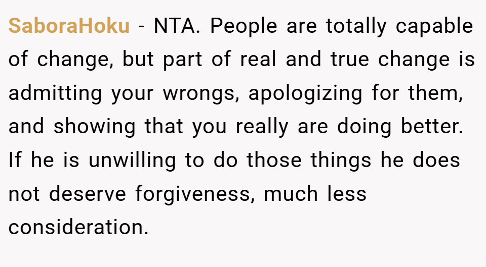 SaboraHoku − NTA. People are totally capable of change, but part of real and true change is admitting your wrongs, apologizing for them, and showing that you really are doing better. If he is unwilling to do those things he does not deserve forgiveness, much less consideration.