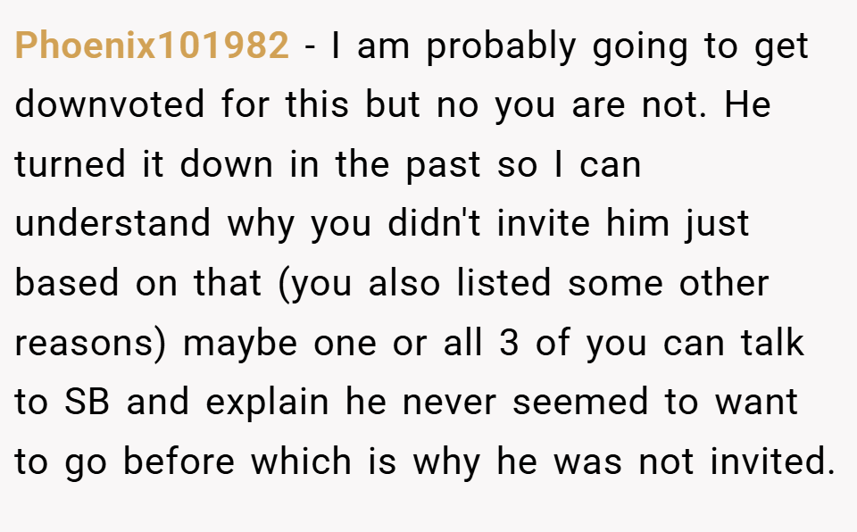 Phoenix101982 − I am probably going to get downvoted for this but no you are not. He turned it down in the past so I can understand why you didn't invite him just based on that (you also listed some other reasons) maybe one or all 3 of you can talk to SB and explain he never seemed to want to go before which is why he was not invited.