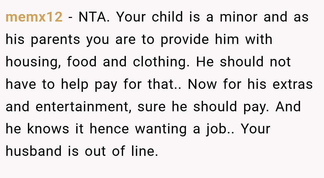 memx12 − NTA. Your child is a minor and as his parents you are to provide him with housing, food and clothing. He should not have to help pay for that.. Now for his extras and entertainment, sure he should pay. And he knows it hence wanting a job.. Your husband is out of line.