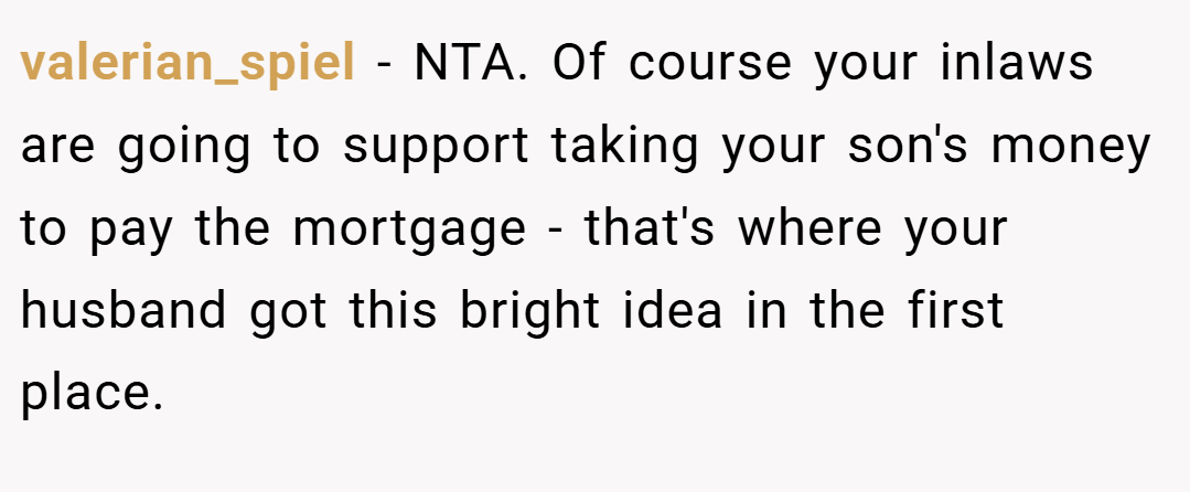 valerian_spiel − NTA. Of course your inlaws are going to support taking your son's money to pay the mortgage - that's where your husband got this bright idea in the first place.