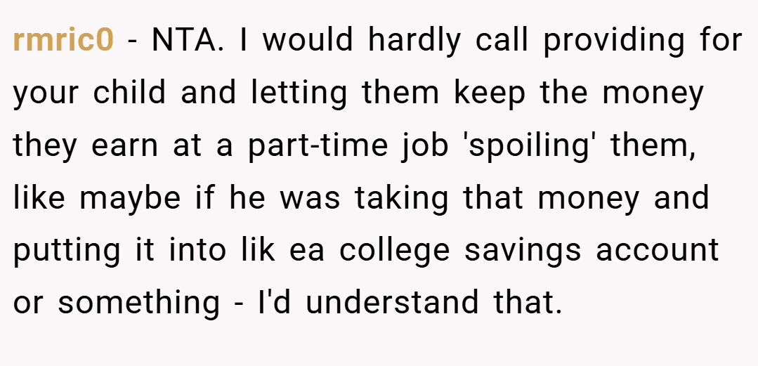 rmric0 − NTA. I would hardly call providing for your child and letting them keep the money they earn at a part-time job 'spoiling' them, like maybe if he was taking that money and putting it into lik ea college savings account or something - I'd understand that.