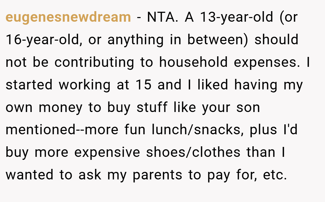 eugenesnewdream − NTA. A 13-year-old (or 16-year-old, or anything in between) should not be contributing to household expenses. I started working at 15 and I liked having my own money to buy stuff like your son mentioned--more fun lunch/snacks, plus I'd buy more expensive shoes/clothes than I wanted to ask my parents to pay for, etc.