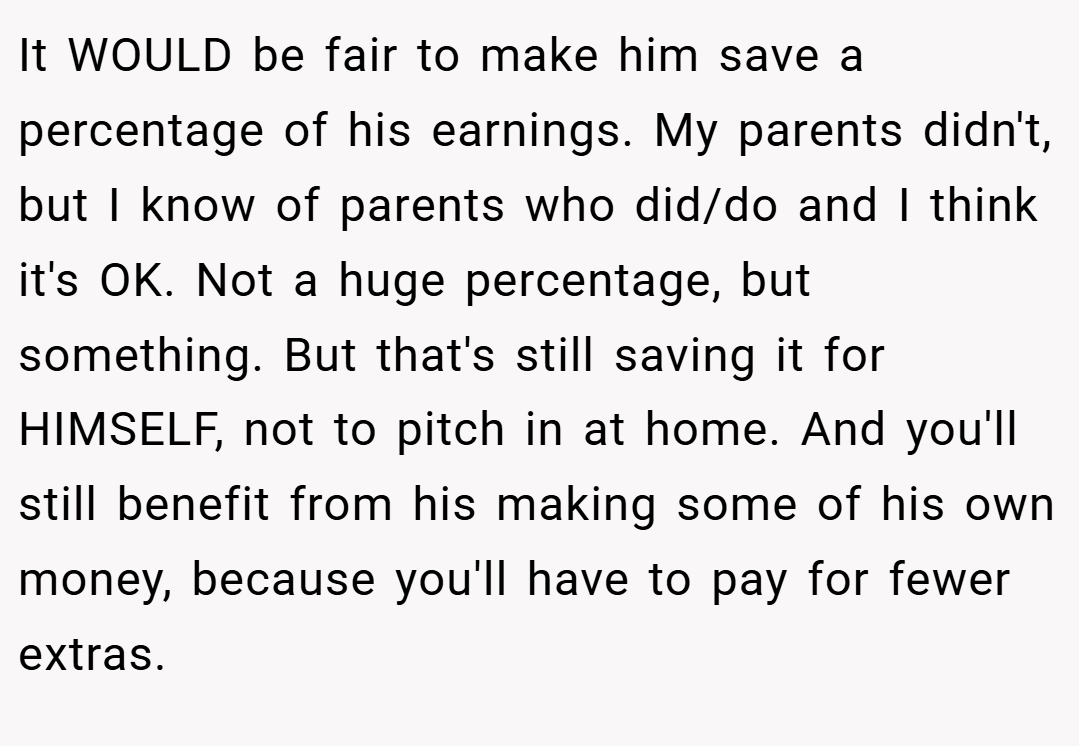 It WOULD be fair to make him save a percentage of his earnings. My parents didn't, but I know of parents who did/do and I think it's OK. Not a huge percentage, but something. But that's still saving it for HIMSELF, not to pitch in at home. And you'll still benefit from his making some of his own money, because you'll have to pay for fewer extras.