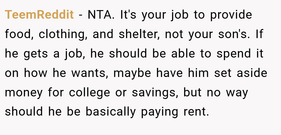 TeemReddit − NTA. It's your job to provide food, clothing, and shelter, not your son's. If he gets a job, he should be able to spend it on how he wants, maybe have him set aside money for college or savings, but no way should he be basically paying rent.