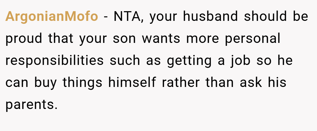 ArgonianMofo − NTA, your husband should be proud that your son wants more personal responsibilities such as getting a job so he can buy things himself rather than ask his parents.