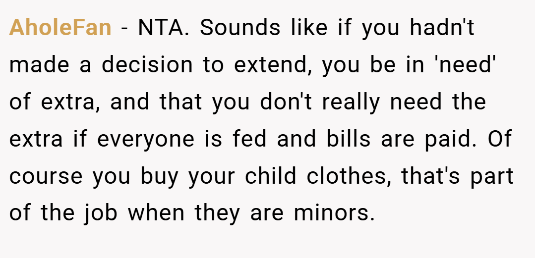 AholeFan − NTA. Sounds like if you hadn't made a decision to extend, you be in 'need' of extra, and that you don't really need the extra if everyone is fed and bills are paid. Of course you buy your child clothes, that's part of the job when they are minors.