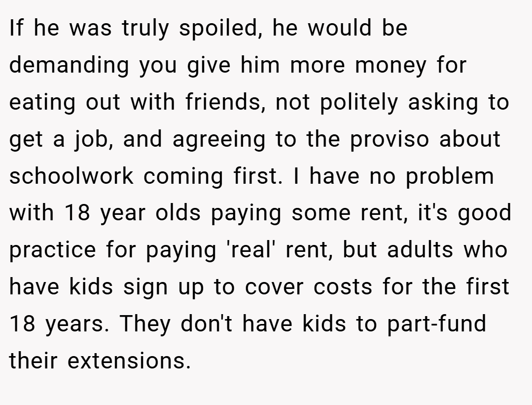 If he was truly spoiled, he would be demanding you give him more money for eating out with friends, not politely asking to get a job, and agreeing to the proviso about schoolwork coming first. I have no problem with 18 year olds paying some rent, it's good practice for paying 'real' rent, but adults who have kids sign up to cover costs for the first 18 years. They don't have kids to part-fund their extensions.