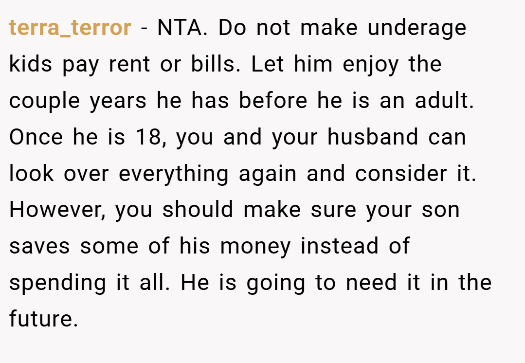 terra_terror − NTA. Do not make underage kids pay rent or bills. Let him enjoy the couple years he has before he is an adult. Once he is 18, you and your husband can look over everything again and consider it. However, you should make sure your son saves some of his money instead of spending it all. He is going to need it in the future.