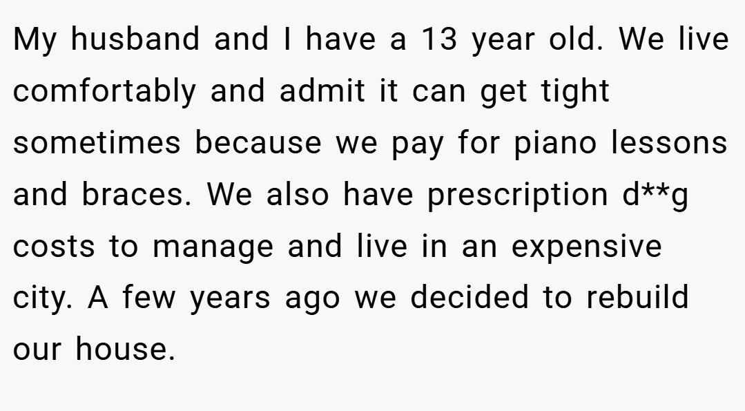 My husband and I have a 13 year old. We live comfortably and admit it can get tight sometimes because we pay for piano lessons and braces. We also have prescription d**g costs to manage and live in an expensive city. A few years ago we decided to rebuild our house.