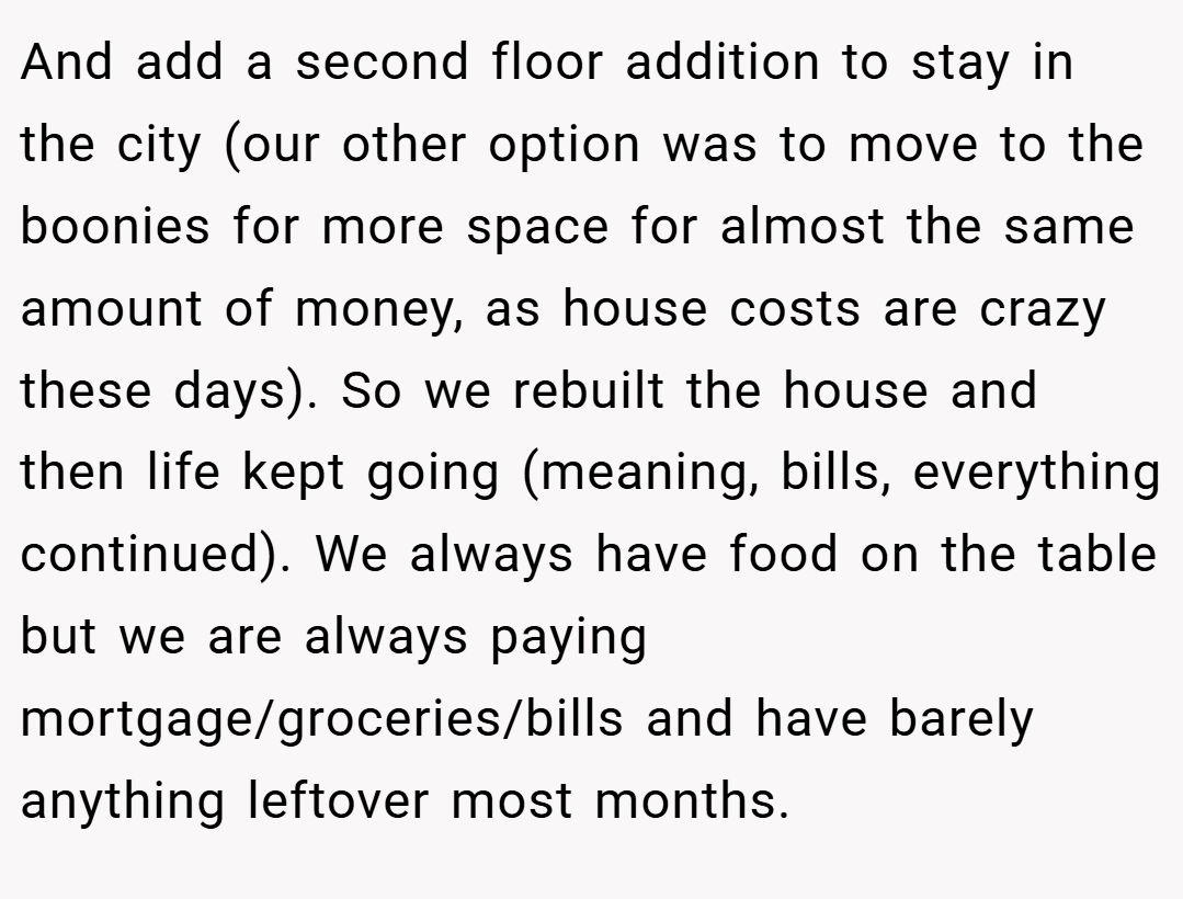 And add a second floor addition to stay in the city (our other option was to move to the boonies for more space for almost the same amount of money, as house costs are crazy these days). So we rebuilt the house and then life kept going (meaning, bills, everything continued). We always have food on the table but we are always paying mortgage/groceries/bills and have barely anything leftover most months.