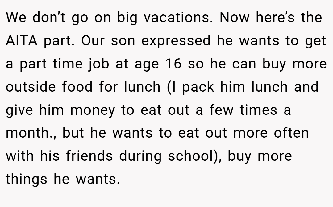 We don’t go on big vacations. Now here’s the AITA part. Our son expressed he wants to get a part time job at age 16 so he can buy more outside food for lunch (I pack him lunch and give him money to eat out a few times a month., but he wants to eat out more often with his friends during school), buy more things he wants.