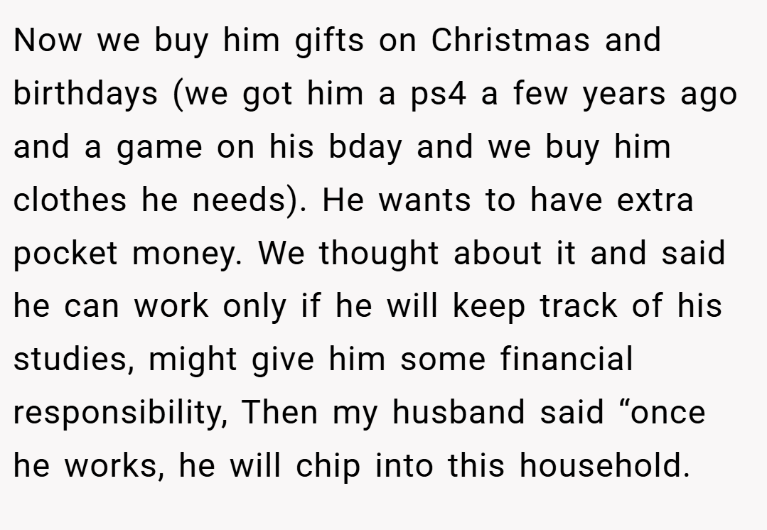 Now we buy him gifts on Christmas and birthdays (we got him a ps4 a few years ago and a game on his bday and we buy him clothes he needs). He wants to have extra pocket money. We thought about it and said he can work only if he will keep track of his studies, might give him some financial responsibility, Then my husband said “once he works, he will chip into this household.