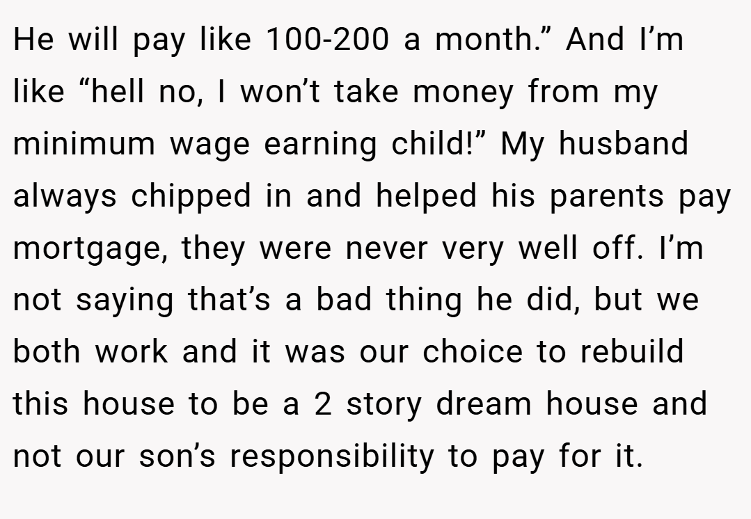 He will pay like 100-200 a month.” And I’m like “hell no, I won’t take money from my minimum wage earning child!” My husband always chipped in and helped his parents pay mortgage, they were never very well off. I’m not saying that’s a bad thing he did, but we both work and it was our choice to rebuild this house to be a 2 story dream house and not our son’s responsibility to pay for it.